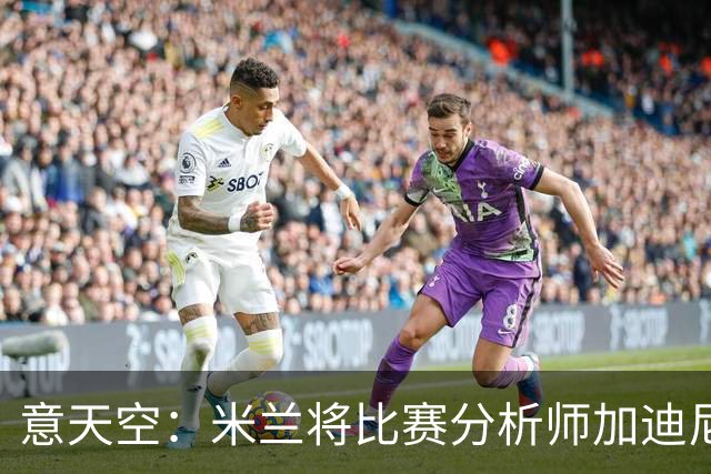 意天空：米兰将比赛分析师加迪尼尔提拔为球探主管